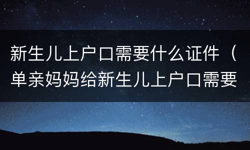 新生儿上户口需要什么证件（单亲妈妈给新生儿上户口需要什么证件）