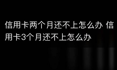 信用卡两个月还不上怎么办 信用卡3个月还不上怎么办