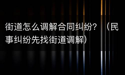 街道怎么调解合同纠纷？（民事纠纷先找街道调解）