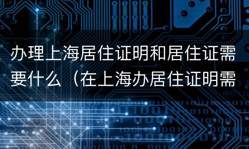 办理上海居住证明和居住证需要什么（在上海办居住证明需要什么材料）