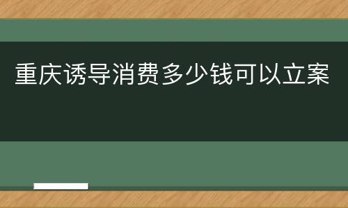 重庆诱导消费多少钱可以立案