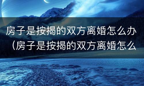 房子是按揭的双方离婚怎么办（房子是按揭的双方离婚怎么办理手续）