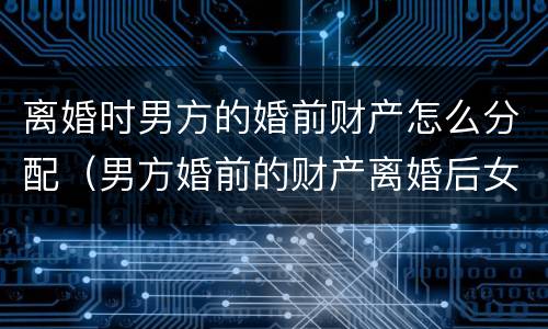 离婚时男方的婚前财产怎么分配（男方婚前的财产离婚后女方能分吗?）