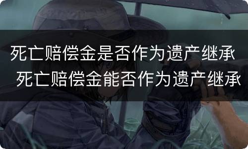 死亡赔偿金是否作为遗产继承 死亡赔偿金能否作为遗产继承