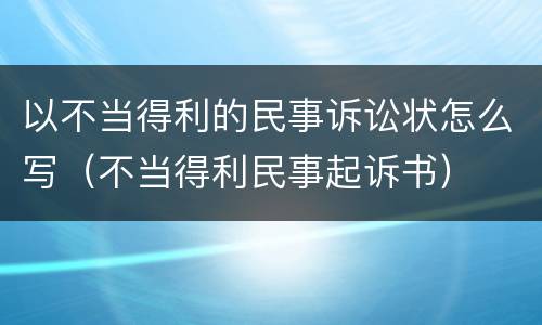 以不当得利的民事诉讼状怎么写（不当得利民事起诉书）