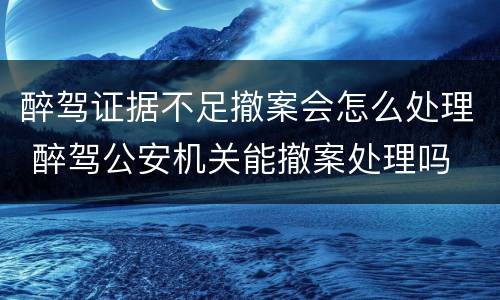 醉驾证据不足撤案会怎么处理 醉驾公安机关能撤案处理吗