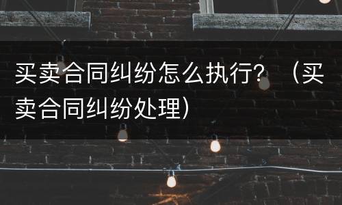 买卖合同纠纷怎么执行？（买卖合同纠纷处理）