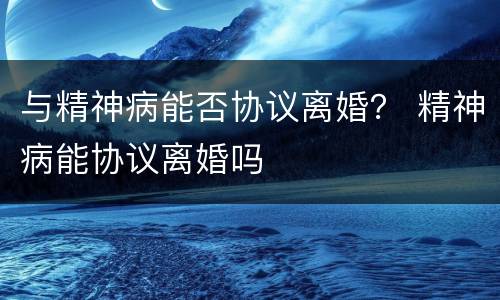 与精神病能否协议离婚？ 精神病能协议离婚吗