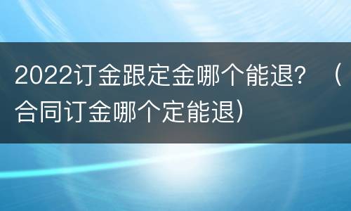 2022订金跟定金哪个能退？（合同订金哪个定能退）