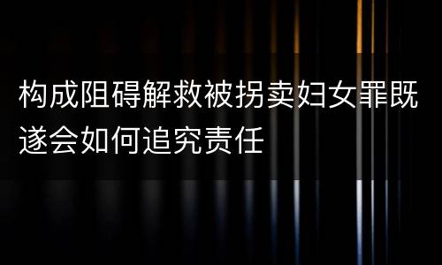 构成阻碍解救被拐卖妇女罪既遂会如何追究责任