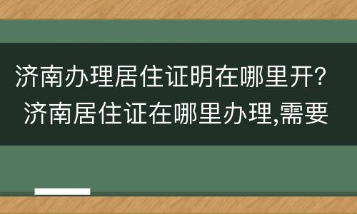 济南办理居住证明在哪里开？ 济南居住证在哪里办理,需要什么证件