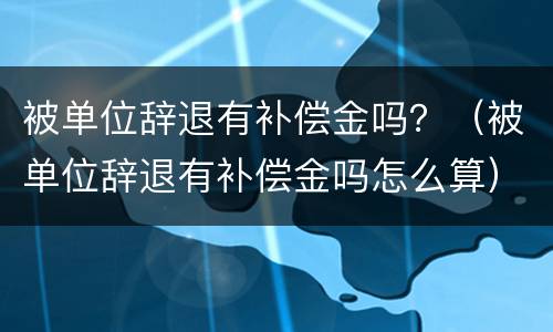 被单位辞退有补偿金吗？（被单位辞退有补偿金吗怎么算）