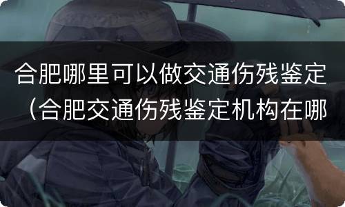 合肥哪里可以做交通伤残鉴定（合肥交通伤残鉴定机构在哪）