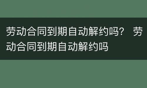 劳动合同到期自动解约吗？ 劳动合同到期自动解约吗
