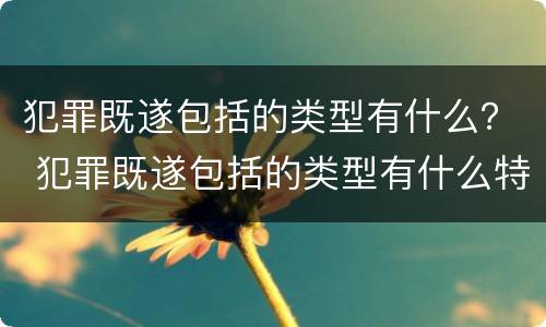 犯罪既遂包括的类型有什么？ 犯罪既遂包括的类型有什么特点