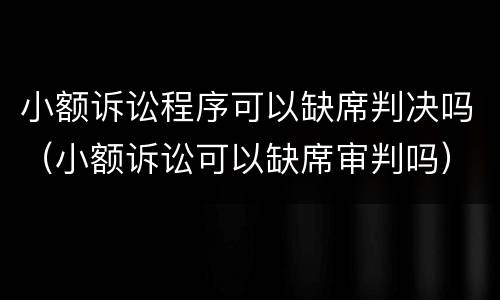 小额诉讼程序可以缺席判决吗（小额诉讼可以缺席审判吗）