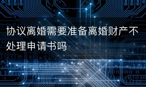 协议离婚需要准备离婚财产不处理申请书吗