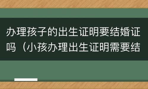 办理孩子的出生证明要结婚证吗（小孩办理出生证明需要结婚证吗）