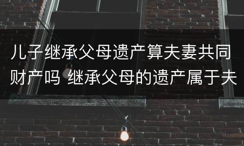 儿子继承父母遗产算夫妻共同财产吗 继承父母的遗产属于夫妻的共同财产吗