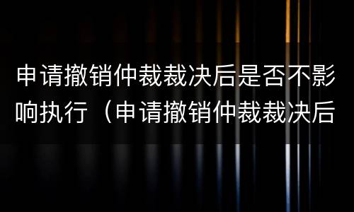 申请撤销仲裁裁决后是否不影响执行（申请撤销仲裁裁决后还可以申请不予执行仲裁裁决吗）