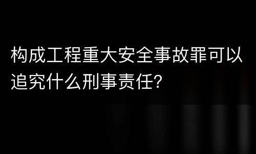 构成工程重大安全事故罪可以追究什么刑事责任？