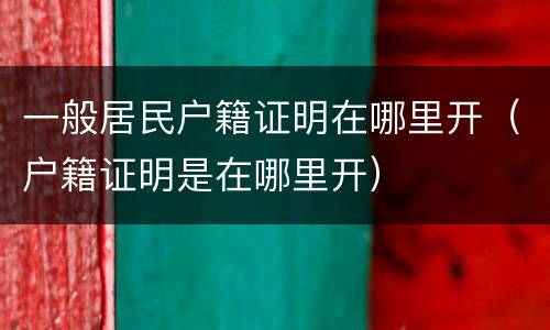 一般居民户籍证明在哪里开（户籍证明是在哪里开）