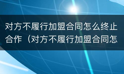 对方不履行加盟合同怎么终止合作（对方不履行加盟合同怎么终止合作协议）