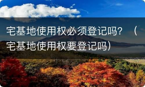 宅基地使用权必须登记吗？（宅基地使用权要登记吗）