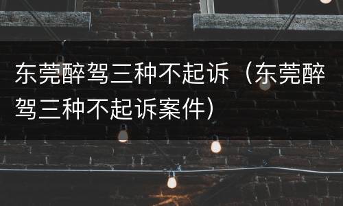 东莞醉驾三种不起诉（东莞醉驾三种不起诉案件）