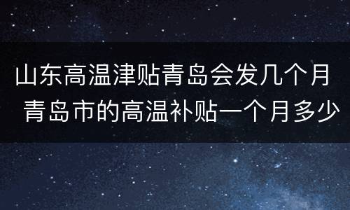 山东高温津贴青岛会发几个月 青岛市的高温补贴一个月多少钱?