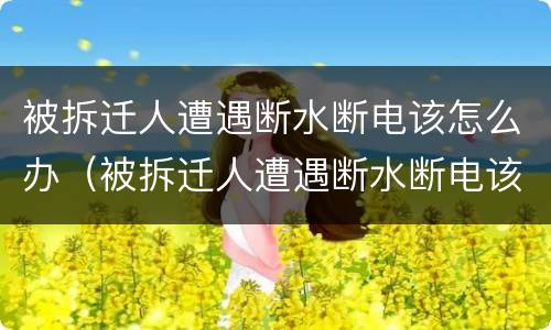 被拆迁人遭遇断水断电该怎么办（被拆迁人遭遇断水断电该怎么办呢）