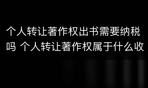 个人转让著作权出书需要纳税吗 个人转让著作权属于什么收入