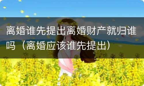 离婚谁先提出离婚财产就归谁吗（离婚应该谁先提出）