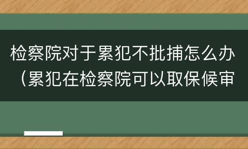 检察院对于累犯不批捕怎么办（累犯在检察院可以取保候审吗）