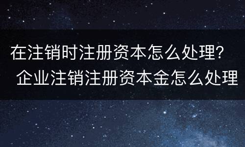 在注销时注册资本怎么处理？ 企业注销注册资本金怎么处理