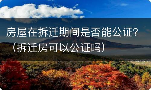 房屋在拆迁期间是否能公证？（拆迁房可以公证吗）