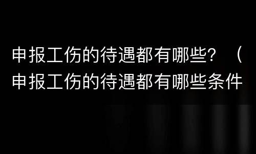 申报工伤的待遇都有哪些？（申报工伤的待遇都有哪些条件）