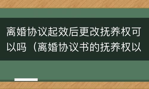 离婚协议起效后更改抚养权可以吗（离婚协议书的抚养权以后可以更改吗）