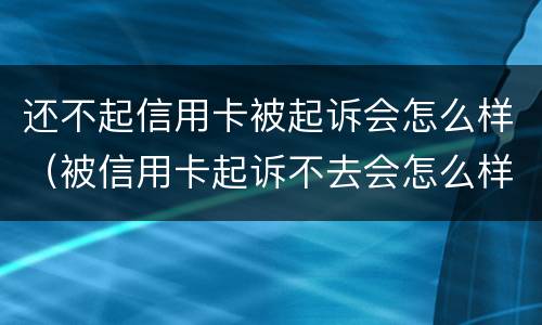 还不起信用卡被起诉会怎么样（被信用卡起诉不去会怎么样）