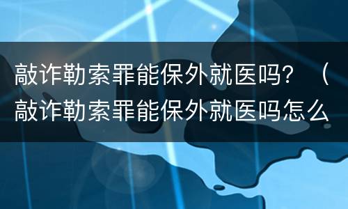 敲诈勒索罪能保外就医吗？（敲诈勒索罪能保外就医吗怎么判）