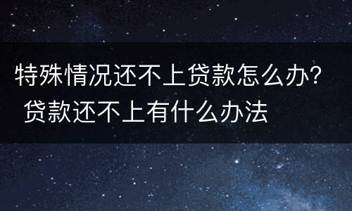 特殊情况还不上贷款怎么办？ 贷款还不上有什么办法