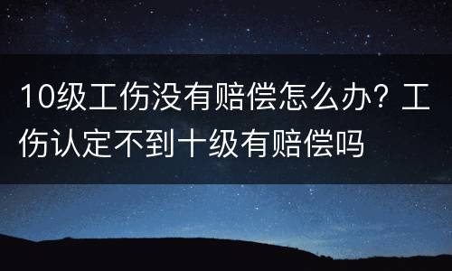 10级工伤没有赔偿怎么办? 工伤认定不到十级有赔偿吗
