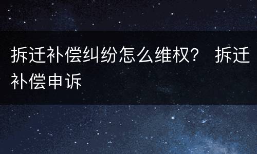 拆迁补偿纠纷怎么维权？ 拆迁补偿申诉