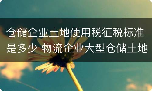 仓储企业土地使用税征税标准是多少 物流企业大型仓储土地使用税