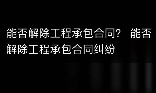 能否解除工程承包合同？ 能否解除工程承包合同纠纷