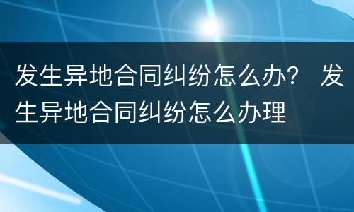 发生异地合同纠纷怎么办？ 发生异地合同纠纷怎么办理