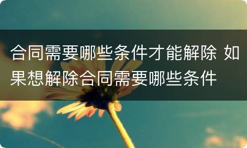 合同需要哪些条件才能解除 如果想解除合同需要哪些条件