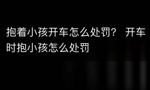 抱着小孩开车怎么处罚？ 开车时抱小孩怎么处罚