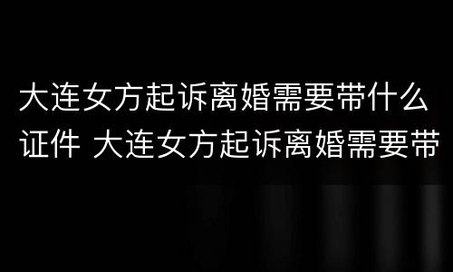 大连女方起诉离婚需要带什么证件 大连女方起诉离婚需要带什么证件呢