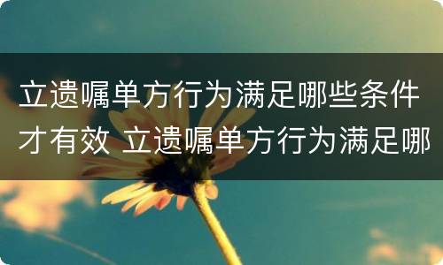 立遗嘱单方行为满足哪些条件才有效 立遗嘱单方行为满足哪些条件才有效呢